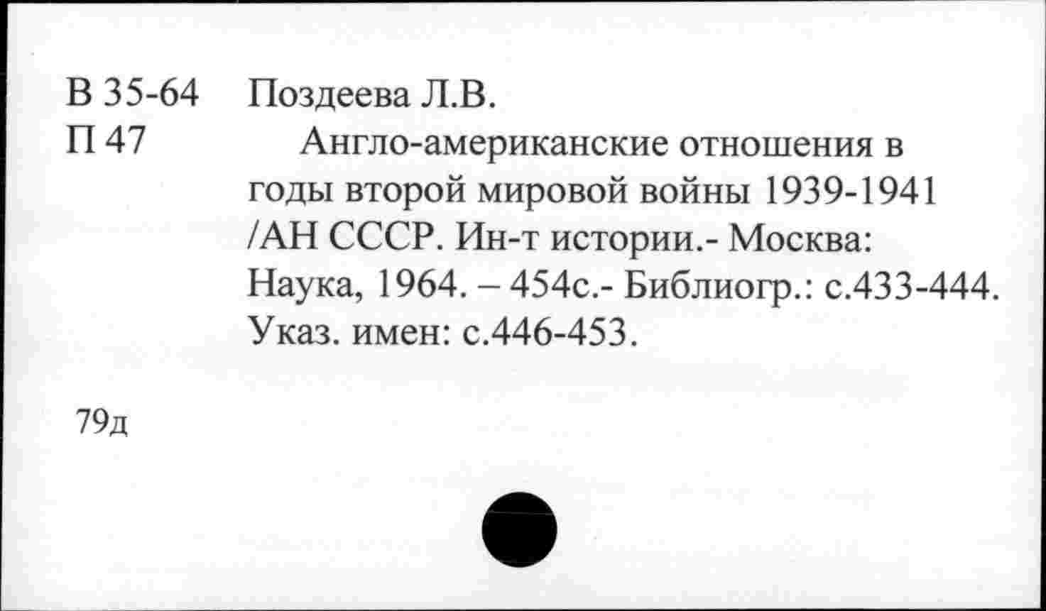 ﻿В 35-64 Поздеева Л.В.
П 47 Англо-американские отношения в годы второй мировой войны 1939-1941 /АН СССР. Ин-т истории.- Москва: Наука, 1964. - 454с.- Библиогр.: с.433-444. Указ, имен: с.446-453.
79д